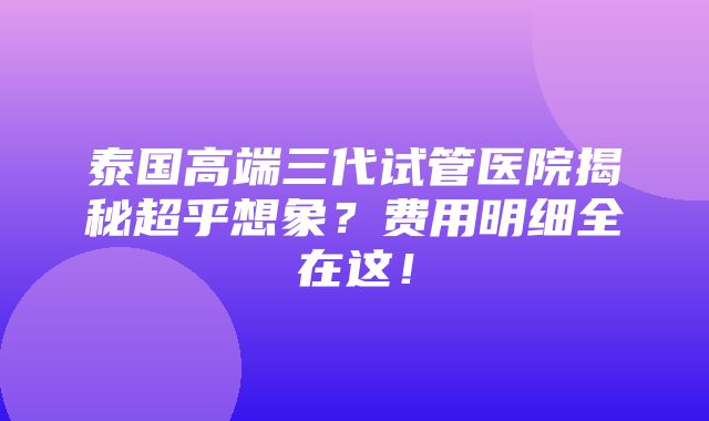 泰国高端三代试管医院揭秘超乎想象？费用明细全在这！