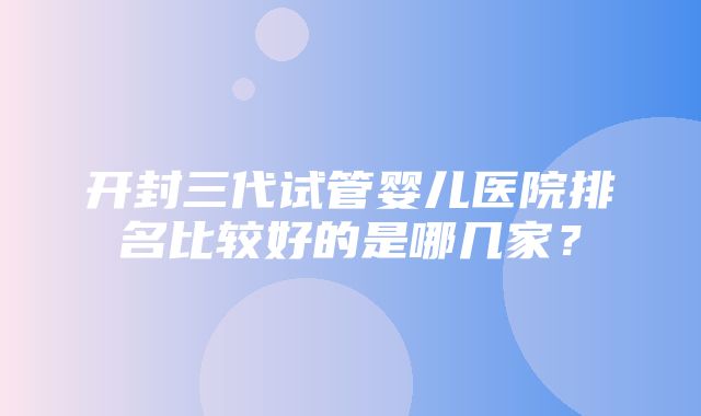 开封三代试管婴儿医院排名比较好的是哪几家？