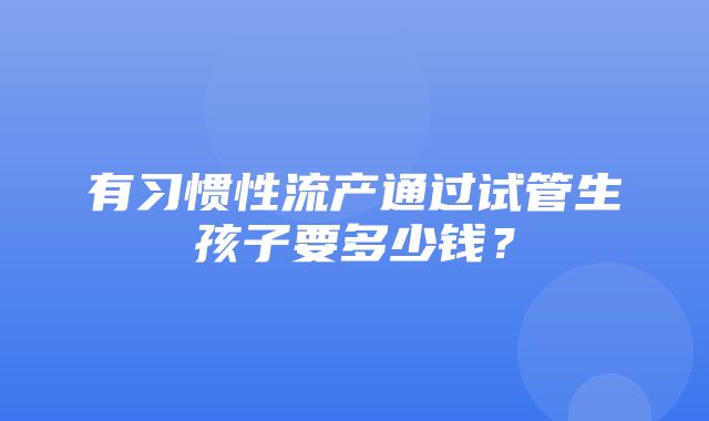 有习惯性流产通过试管生孩子要多少钱？