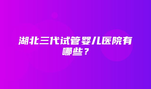 湖北三代试管婴儿医院有哪些？