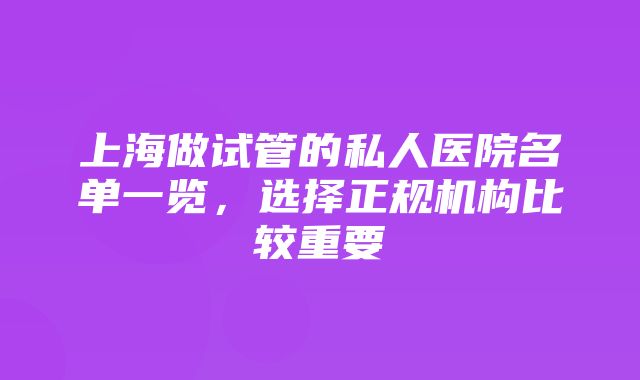 上海做试管的私人医院名单一览，选择正规机构比较重要