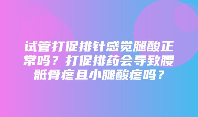 试管打促排针感觉腿酸正常吗？打促排药会导致腰骶骨疼且小腿酸疼吗？