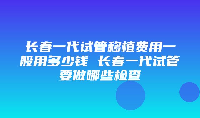 长春一代试管移植费用一般用多少钱 长春一代试管要做哪些检查