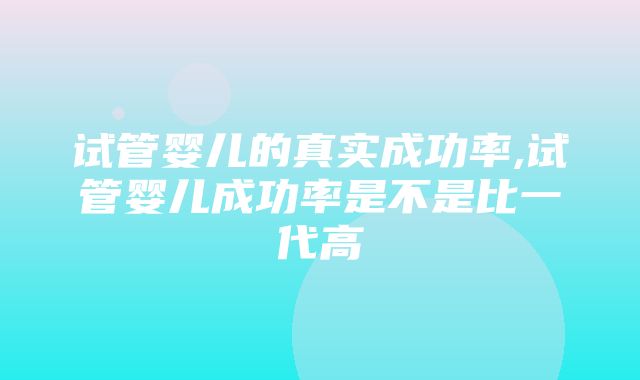 试管婴儿的真实成功率,试管婴儿成功率是不是比一代高