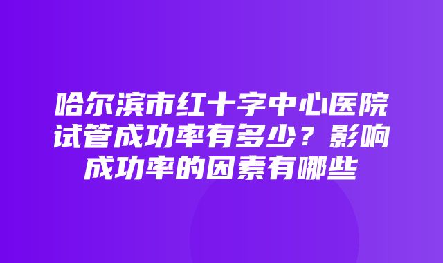 哈尔滨市红十字中心医院试管成功率有多少？影响成功率的因素有哪些