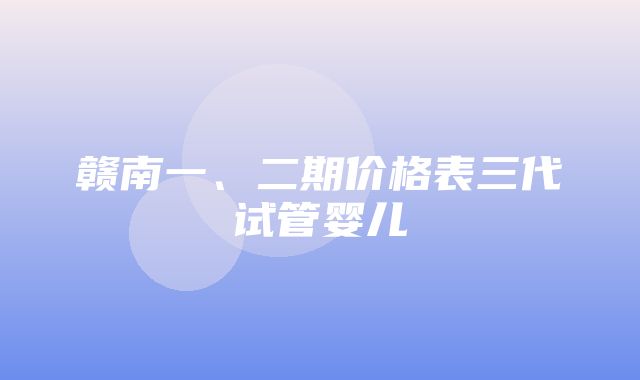 赣南一、二期价格表三代试管婴儿