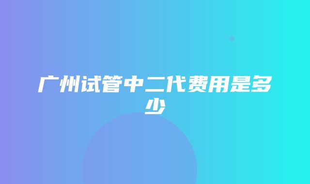 广州试管中二代费用是多少