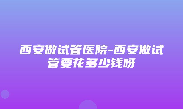 西安做试管医院-西安做试管要花多少钱呀