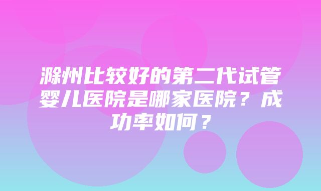 滁州比较好的第二代试管婴儿医院是哪家医院？成功率如何？