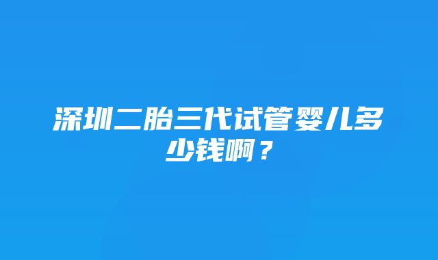 深圳二胎三代试管婴儿多少钱啊？