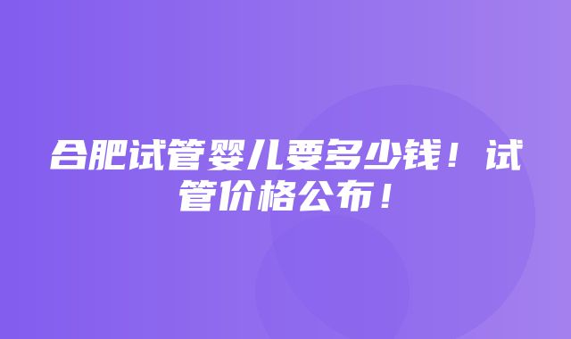 合肥试管婴儿要多少钱！试管价格公布！