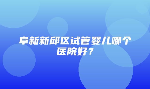 阜新新邱区试管婴儿哪个医院好？