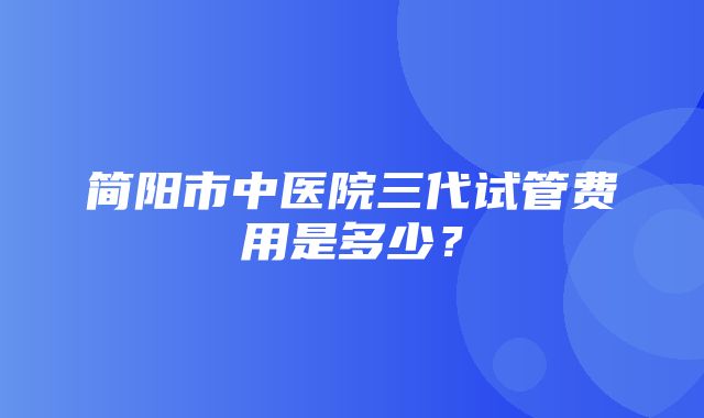 简阳市中医院三代试管费用是多少？