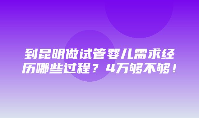 到昆明做试管婴儿需求经历哪些过程？4万够不够！