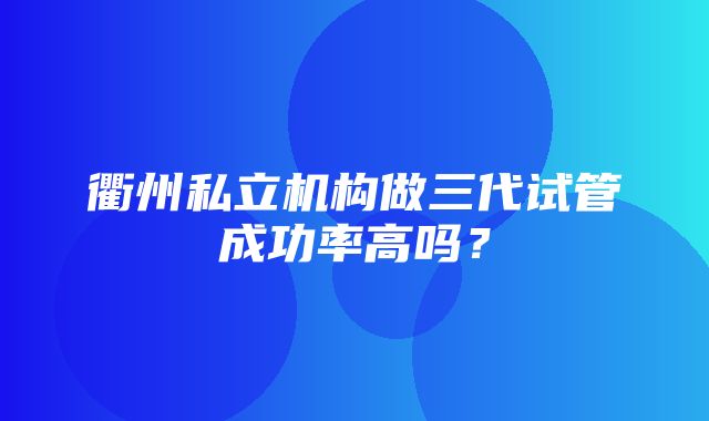 衢州私立机构做三代试管成功率高吗？