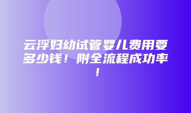 云浮妇幼试管婴儿费用要多少钱！附全流程成功率！