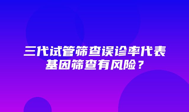 三代试管筛查误诊率代表基因筛查有风险？