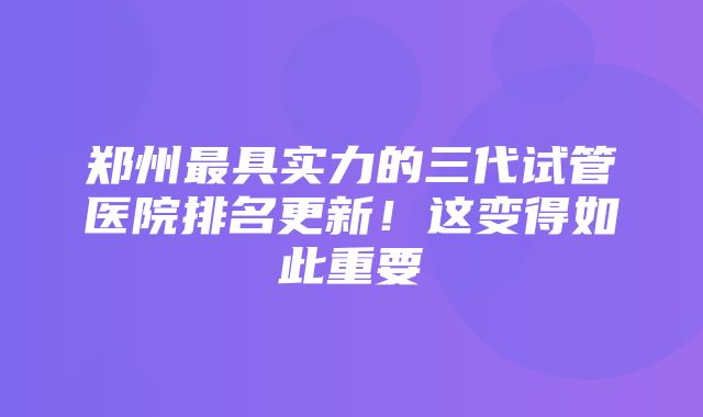 郑州最具实力的三代试管医院排名更新！这变得如此重要