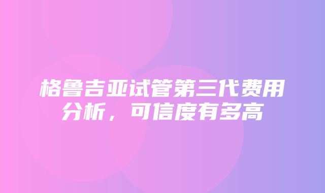 格鲁吉亚试管第三代费用分析，可信度有多高