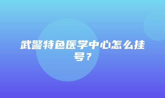 武警特色医学中心怎么挂号？