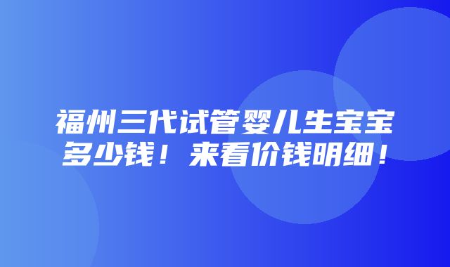 福州三代试管婴儿生宝宝多少钱！来看价钱明细！