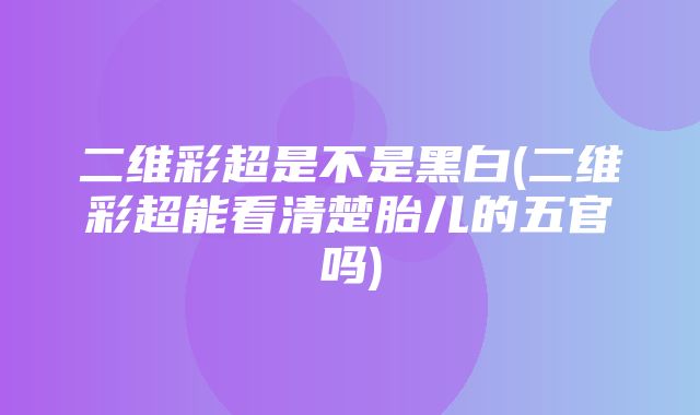 二维彩超是不是黑白(二维彩超能看清楚胎儿的五官吗)