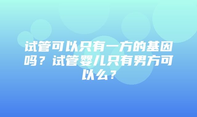 试管可以只有一方的基因吗？试管婴儿只有男方可以么？