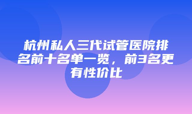 杭州私人三代试管医院排名前十名单一览，前3名更有性价比