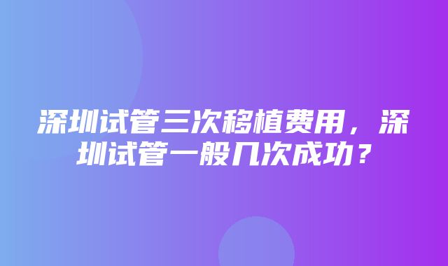 深圳试管三次移植费用，深圳试管一般几次成功？