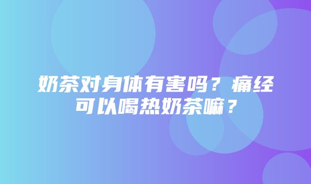 奶茶对身体有害吗？痛经可以喝热奶茶嘛？