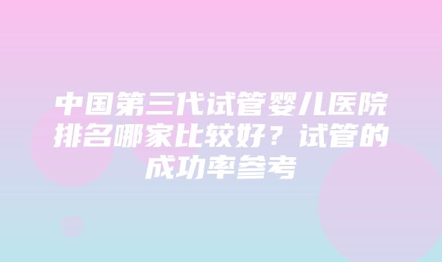 中国第三代试管婴儿医院排名哪家比较好？试管的成功率参考