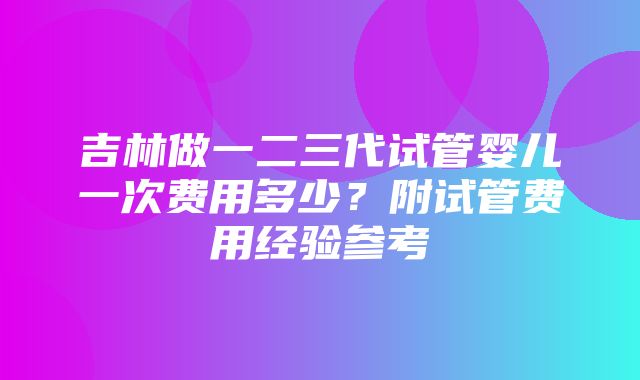 吉林做一二三代试管婴儿一次费用多少？附试管费用经验参考