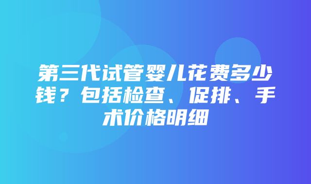 第三代试管婴儿花费多少钱？包括检查、促排、手术价格明细