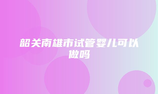 韶关南雄市试管婴儿可以做吗