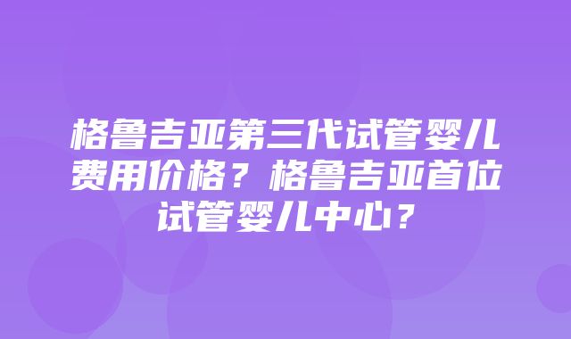 格鲁吉亚第三代试管婴儿费用价格？格鲁吉亚首位试管婴儿中心？