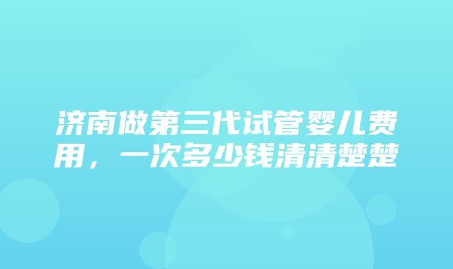 济南做第三代试管婴儿费用，一次多少钱清清楚楚