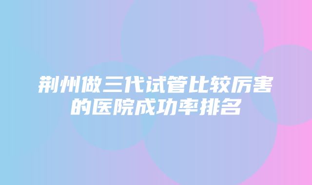 荆州做三代试管比较厉害的医院成功率排名