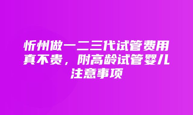 忻州做一二三代试管费用真不贵，附高龄试管婴儿注意事项