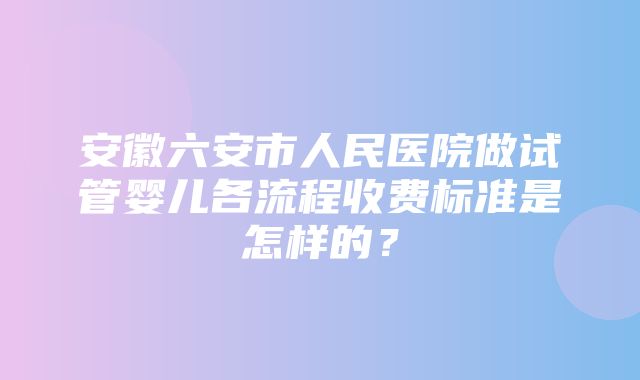 安徽六安市人民医院做试管婴儿各流程收费标准是怎样的？