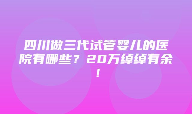 四川做三代试管婴儿的医院有哪些？20万绰绰有余！