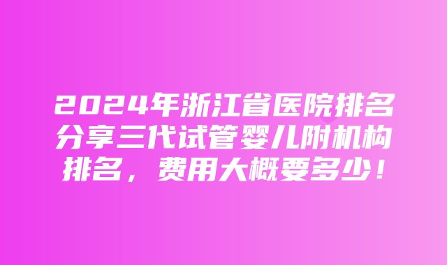 2024年浙江省医院排名分享三代试管婴儿附机构排名，费用大概要多少！