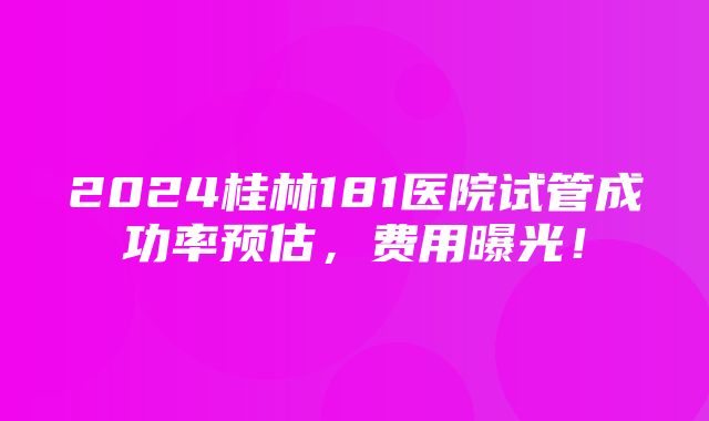 2024桂林181医院试管成功率预估，费用曝光！