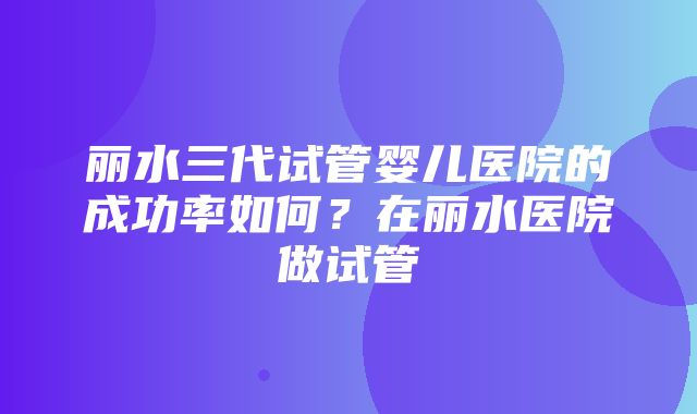 丽水三代试管婴儿医院的成功率如何？在丽水医院做试管