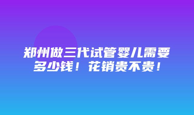 郑州做三代试管婴儿需要多少钱！花销贵不贵！