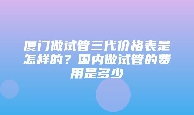 厦门做试管三代价格表是怎样的？国内做试管的费用是多少