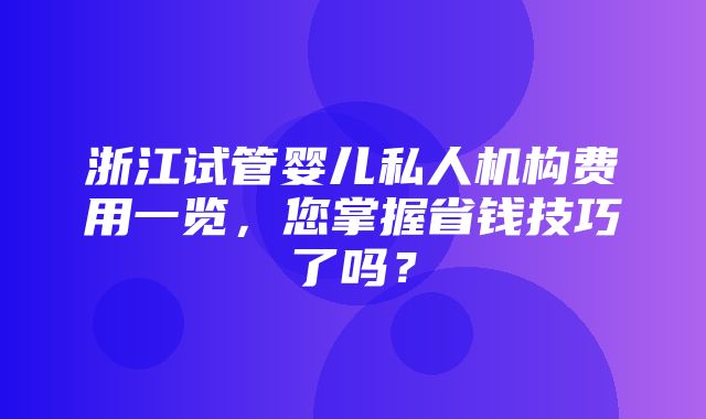 浙江试管婴儿私人机构费用一览，您掌握省钱技巧了吗？