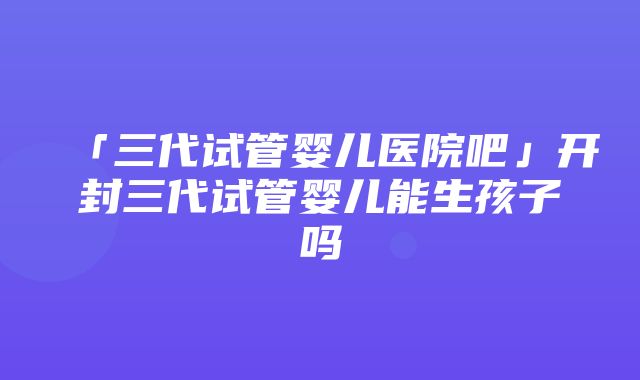 「三代试管婴儿医院吧」开封三代试管婴儿能生孩子吗