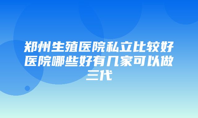 郑州生殖医院私立比较好医院哪些好有几家可以做三代