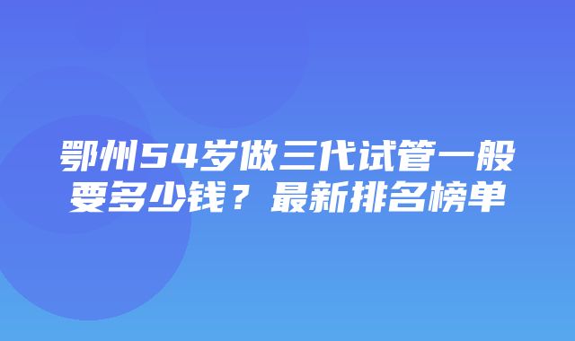 鄂州54岁做三代试管一般要多少钱？最新排名榜单