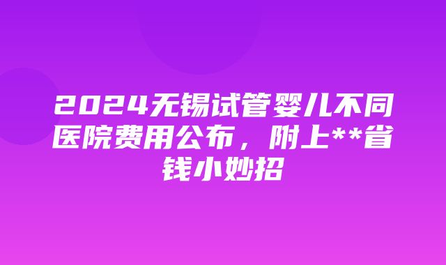 2024无锡试管婴儿不同医院费用公布，附上**省钱小妙招